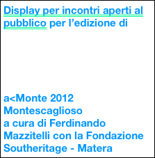 Display per incontri aperti al pubblico per l’edizione di





a<Monte 2012
Montescaglioso
a cura di Ferdinando Mazzitelli con la Fondazione Southeritage - Matera