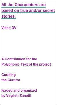 All the Charachters are based on true and/or secret stories.

Video DV





A Contribution for the Polyphonic Text of the project

Curating
the Curator

leaded and organized
by Virginia Zanetti
