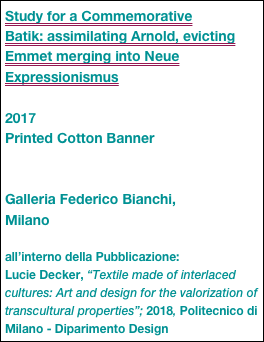 Study for a Commemorative
Batik: assimilating Arnold, evicting Emmet merging into Neue Expressionismus

2017
Printed Cotton Banner


Galleria Federico Bianchi, 
Milano

all’interno della Pubblicazione:
Lucie Decker, “Textile made of interlaced cultures: Art and design for the valorization of transcultural properties”; 2018, Politecnico di Milano - Diparimento Design