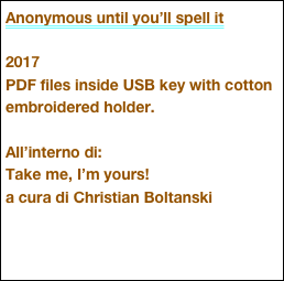 Anonymous until you’ll spell it

2017
PDF files inside USB key with cotton embroidered holder.

All’interno di:
Take me, I’m yours!
a cura di Christian Boltanski


